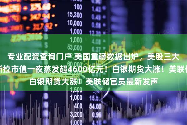 专业配资查询门户 美国重磅数据出炉，美股三大指数收跌，特斯拉市值一夜蒸发超4600亿元！白银期货大涨！美联储官员最新发声