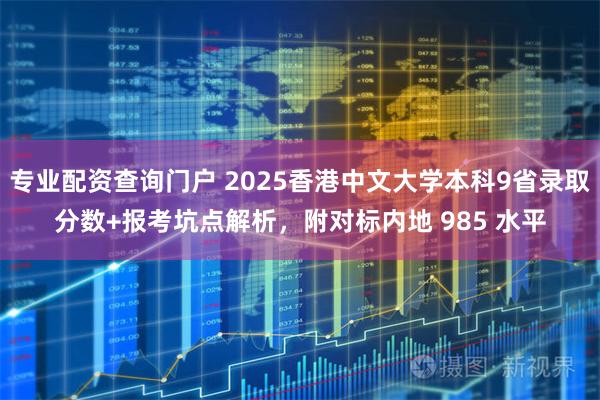 专业配资查询门户 2025香港中文大学本科9省录取分数+报考坑点解析，附对标内地 985 水平
