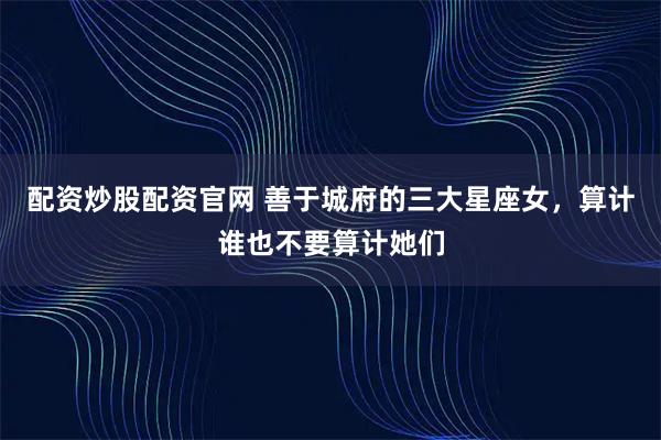 配资炒股配资官网 善于城府的三大星座女，算计谁也不要算计她们