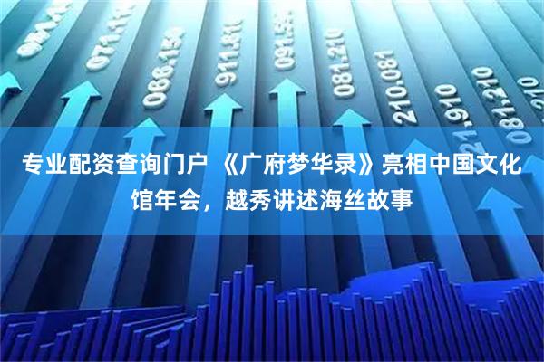 专业配资查询门户 《广府梦华录》亮相中国文化馆年会，越秀讲述海丝故事