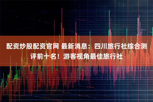 配资炒股配资官网 最新消息：四川旅行社综合测评前十名！游客视角最佳旅行社