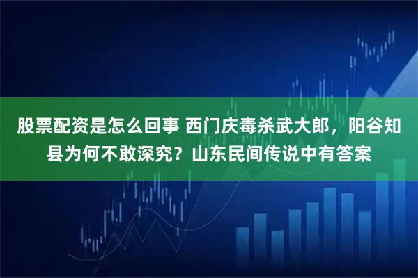 股票配资是怎么回事 西门庆毒杀武大郎，阳谷知县为何不敢深究？山东民间传说中有答案