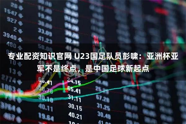 专业配资知识官网 U23国足队员彭啸：亚洲杯亚军不是终点，是中国足球新起点