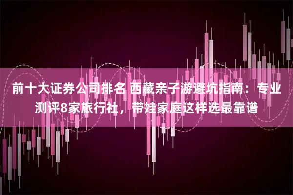 前十大证券公司排名 西藏亲子游避坑指南：专业测评8家旅行社，带娃家庭这样选最靠谱