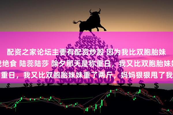 配资之家论坛主要有配资炒股 因为我比双胞胎妹妹重了两斤，妈妈逼我绝食 陆蕊陆莎 除夕那天是称重日，我又比双胞胎妹妹重了两斤，妈妈狠狠甩了我一巴