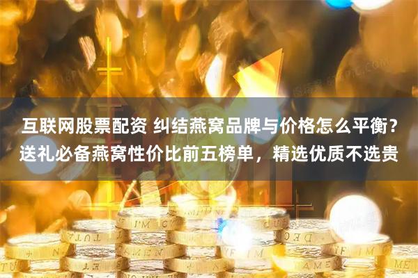 互联网股票配资 纠结燕窝品牌与价格怎么平衡？送礼必备燕窝性价比前五榜单，精选优质不选贵