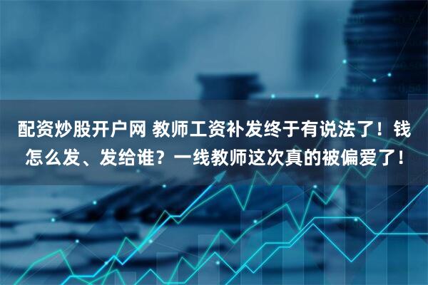 配资炒股开户网 教师工资补发终于有说法了！钱怎么发、发给谁？一线教师这次真的被偏爱了！