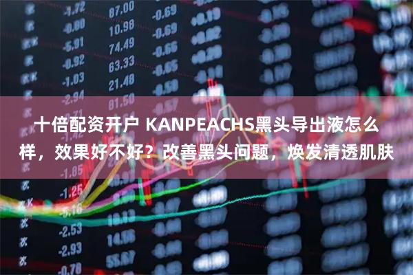 十倍配资开户 KANPEACHS黑头导出液怎么样，效果好不好？改善黑头问题，焕发清透肌肤