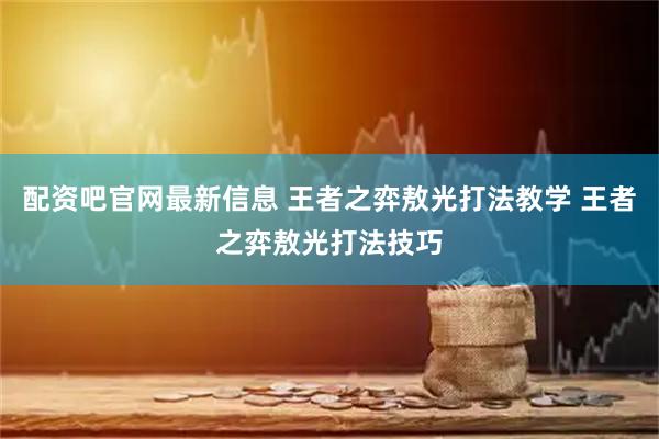 配资吧官网最新信息 王者之弈敖光打法教学 王者之弈敖光打法技巧