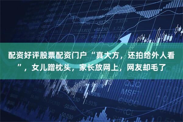 配资好评股票配资门户 “真大方，还拍给外人看”，女儿蹭枕头，家长放网上，网友却毛了