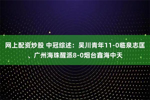 网上配资炒股 中冠综述：吴川青年11-0临泉志匡、广州海珠醒派8-0烟台鑫海中天