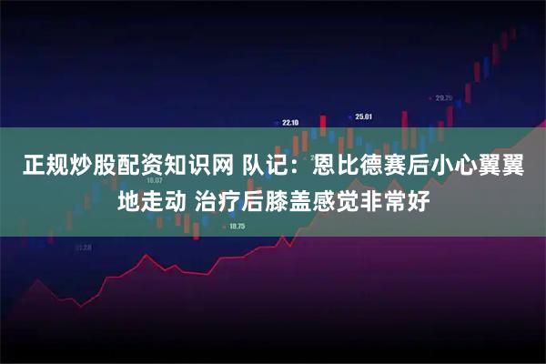 正规炒股配资知识网 队记：恩比德赛后小心翼翼地走动 治疗后膝盖感觉非常好